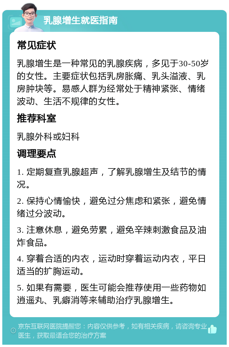 乳腺增生就医指南 常见症状 乳腺增生是一种常见的乳腺疾病，多见于30-50岁的女性。主要症状包括乳房胀痛、乳头溢液、乳房肿块等。易感人群为经常处于精神紧张、情绪波动、生活不规律的女性。 推荐科室 乳腺外科或妇科 调理要点 1. 定期复查乳腺超声，了解乳腺增生及结节的情况。 2. 保持心情愉快，避免过分焦虑和紧张，避免情绪过分波动。 3. 注意休息，避免劳累，避免辛辣刺激食品及油炸食品。 4. 穿着合适的内衣，运动时穿着运动内衣，平日适当的扩胸运动。 5. 如果有需要，医生可能会推荐使用一些药物如逍遥丸、乳癖消等来辅助治疗乳腺增生。