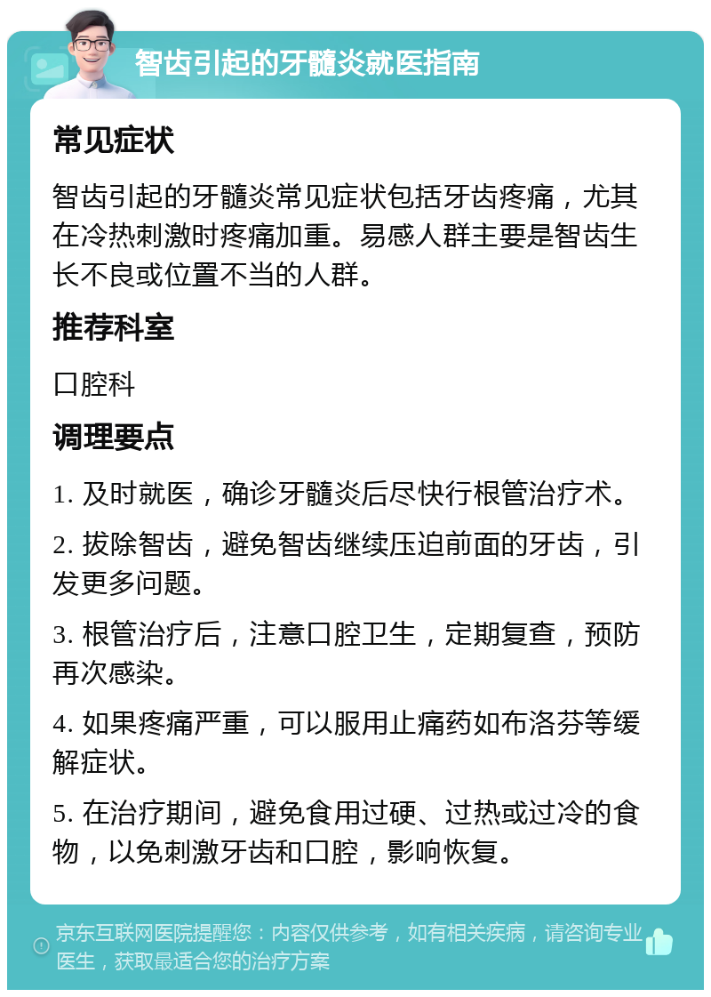 智齿引起的牙髓炎就医指南 常见症状 智齿引起的牙髓炎常见症状包括牙齿疼痛，尤其在冷热刺激时疼痛加重。易感人群主要是智齿生长不良或位置不当的人群。 推荐科室 口腔科 调理要点 1. 及时就医，确诊牙髓炎后尽快行根管治疗术。 2. 拔除智齿，避免智齿继续压迫前面的牙齿，引发更多问题。 3. 根管治疗后，注意口腔卫生，定期复查，预防再次感染。 4. 如果疼痛严重，可以服用止痛药如布洛芬等缓解症状。 5. 在治疗期间，避免食用过硬、过热或过冷的食物，以免刺激牙齿和口腔，影响恢复。