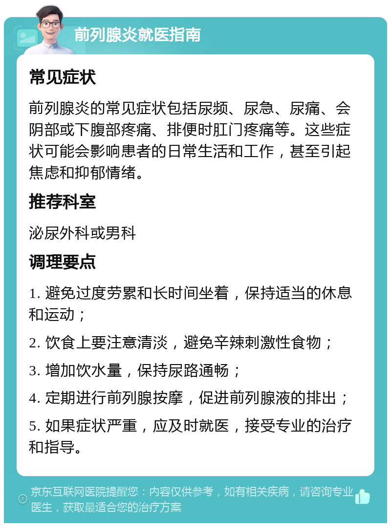 前列腺炎就医指南 常见症状 前列腺炎的常见症状包括尿频、尿急、尿痛、会阴部或下腹部疼痛、排便时肛门疼痛等。这些症状可能会影响患者的日常生活和工作，甚至引起焦虑和抑郁情绪。 推荐科室 泌尿外科或男科 调理要点 1. 避免过度劳累和长时间坐着，保持适当的休息和运动； 2. 饮食上要注意清淡，避免辛辣刺激性食物； 3. 增加饮水量，保持尿路通畅； 4. 定期进行前列腺按摩，促进前列腺液的排出； 5. 如果症状严重，应及时就医，接受专业的治疗和指导。