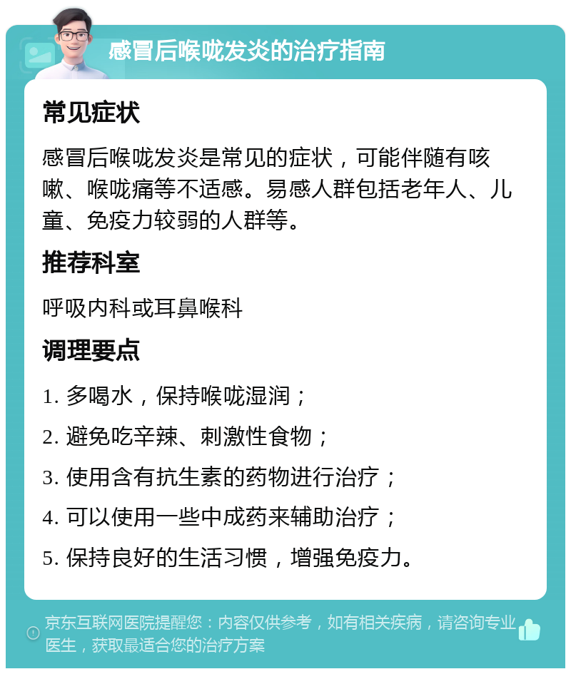 感冒后喉咙发炎的治疗指南 常见症状 感冒后喉咙发炎是常见的症状，可能伴随有咳嗽、喉咙痛等不适感。易感人群包括老年人、儿童、免疫力较弱的人群等。 推荐科室 呼吸内科或耳鼻喉科 调理要点 1. 多喝水，保持喉咙湿润； 2. 避免吃辛辣、刺激性食物； 3. 使用含有抗生素的药物进行治疗； 4. 可以使用一些中成药来辅助治疗； 5. 保持良好的生活习惯，增强免疫力。