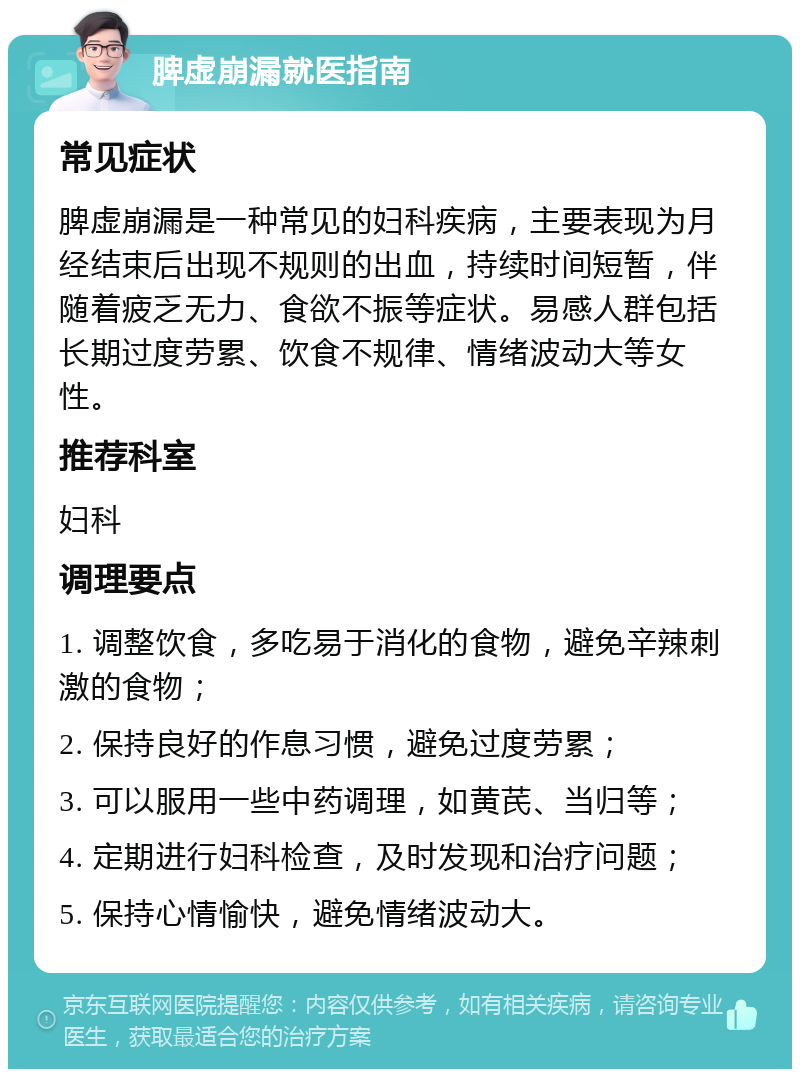 脾虚崩漏就医指南 常见症状 脾虚崩漏是一种常见的妇科疾病，主要表现为月经结束后出现不规则的出血，持续时间短暂，伴随着疲乏无力、食欲不振等症状。易感人群包括长期过度劳累、饮食不规律、情绪波动大等女性。 推荐科室 妇科 调理要点 1. 调整饮食，多吃易于消化的食物，避免辛辣刺激的食物； 2. 保持良好的作息习惯，避免过度劳累； 3. 可以服用一些中药调理，如黄芪、当归等； 4. 定期进行妇科检查，及时发现和治疗问题； 5. 保持心情愉快，避免情绪波动大。