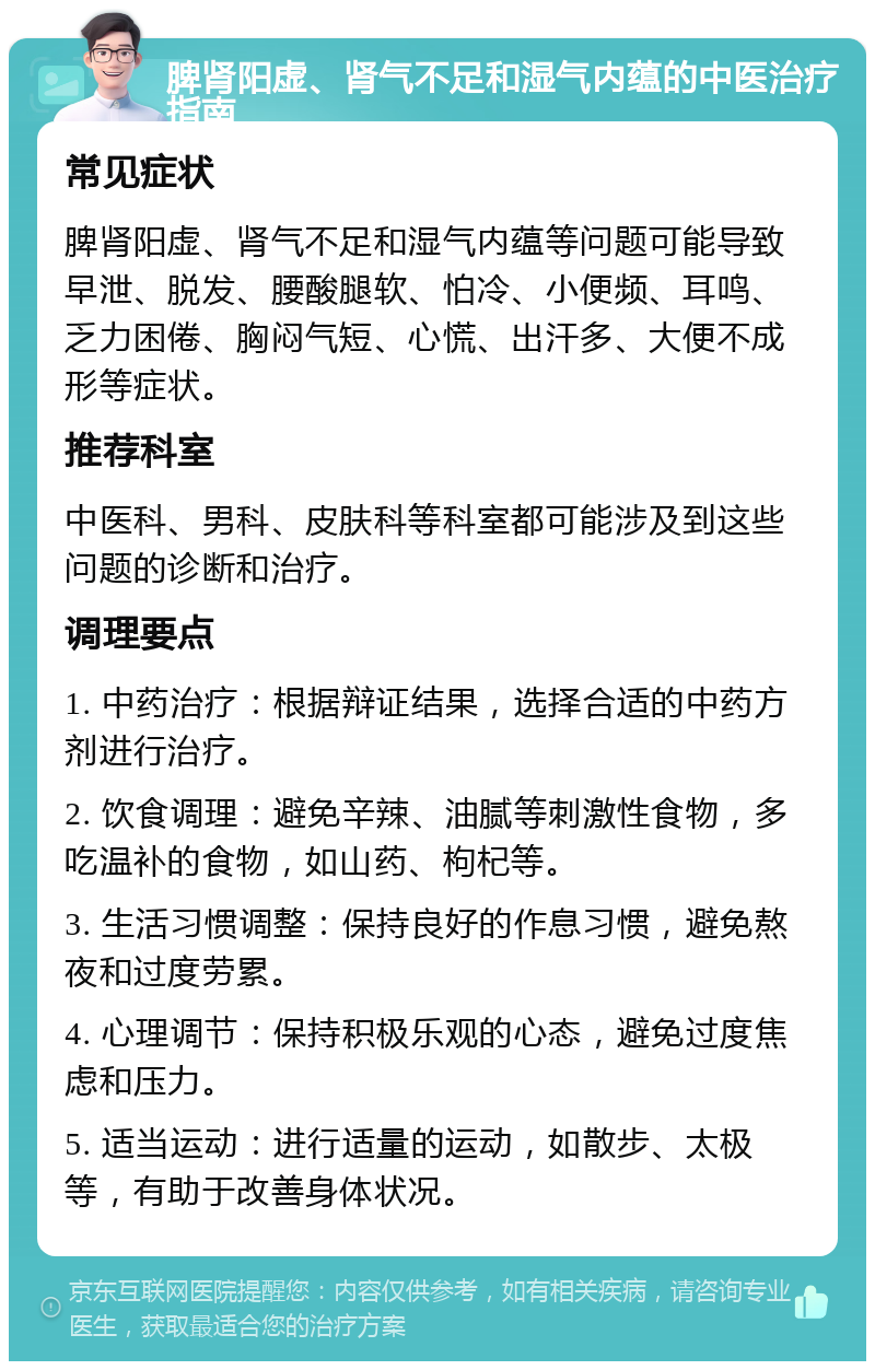 脾肾阳虚、肾气不足和湿气内蕴的中医治疗指南 常见症状 脾肾阳虚、肾气不足和湿气内蕴等问题可能导致早泄、脱发、腰酸腿软、怕冷、小便频、耳鸣、乏力困倦、胸闷气短、心慌、出汗多、大便不成形等症状。 推荐科室 中医科、男科、皮肤科等科室都可能涉及到这些问题的诊断和治疗。 调理要点 1. 中药治疗：根据辩证结果，选择合适的中药方剂进行治疗。 2. 饮食调理：避免辛辣、油腻等刺激性食物，多吃温补的食物，如山药、枸杞等。 3. 生活习惯调整：保持良好的作息习惯，避免熬夜和过度劳累。 4. 心理调节：保持积极乐观的心态，避免过度焦虑和压力。 5. 适当运动：进行适量的运动，如散步、太极等，有助于改善身体状况。