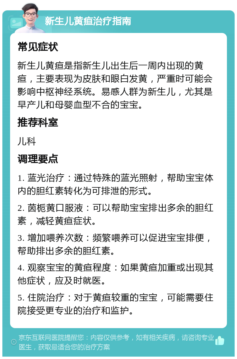 新生儿黄疸治疗指南 常见症状 新生儿黄疸是指新生儿出生后一周内出现的黄疸，主要表现为皮肤和眼白发黄，严重时可能会影响中枢神经系统。易感人群为新生儿，尤其是早产儿和母婴血型不合的宝宝。 推荐科室 儿科 调理要点 1. 蓝光治疗：通过特殊的蓝光照射，帮助宝宝体内的胆红素转化为可排泄的形式。 2. 茵栀黄口服液：可以帮助宝宝排出多余的胆红素，减轻黄疸症状。 3. 增加喂养次数：频繁喂养可以促进宝宝排便，帮助排出多余的胆红素。 4. 观察宝宝的黄疸程度：如果黄疸加重或出现其他症状，应及时就医。 5. 住院治疗：对于黄疸较重的宝宝，可能需要住院接受更专业的治疗和监护。