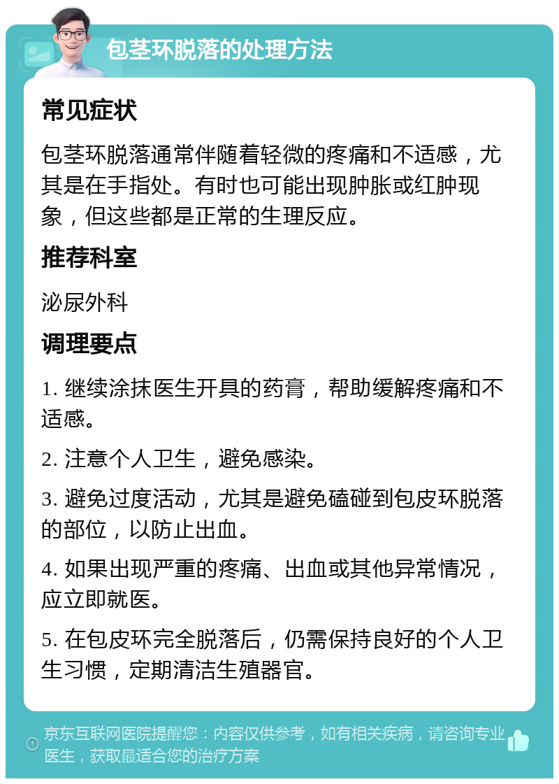 包茎环脱落的处理方法 常见症状 包茎环脱落通常伴随着轻微的疼痛和不适感，尤其是在手指处。有时也可能出现肿胀或红肿现象，但这些都是正常的生理反应。 推荐科室 泌尿外科 调理要点 1. 继续涂抹医生开具的药膏，帮助缓解疼痛和不适感。 2. 注意个人卫生，避免感染。 3. 避免过度活动，尤其是避免磕碰到包皮环脱落的部位，以防止出血。 4. 如果出现严重的疼痛、出血或其他异常情况，应立即就医。 5. 在包皮环完全脱落后，仍需保持良好的个人卫生习惯，定期清洁生殖器官。