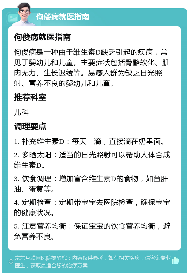 佝偻病就医指南 佝偻病就医指南 佝偻病是一种由于维生素D缺乏引起的疾病，常见于婴幼儿和儿童。主要症状包括骨骼软化、肌肉无力、生长迟缓等。易感人群为缺乏日光照射、营养不良的婴幼儿和儿童。 推荐科室 儿科 调理要点 1. 补充维生素D：每天一滴，直接滴在奶里面。 2. 多晒太阳：适当的日光照射可以帮助人体合成维生素D。 3. 饮食调理：增加富含维生素D的食物，如鱼肝油、蛋黄等。 4. 定期检查：定期带宝宝去医院检查，确保宝宝的健康状况。 5. 注意营养均衡：保证宝宝的饮食营养均衡，避免营养不良。