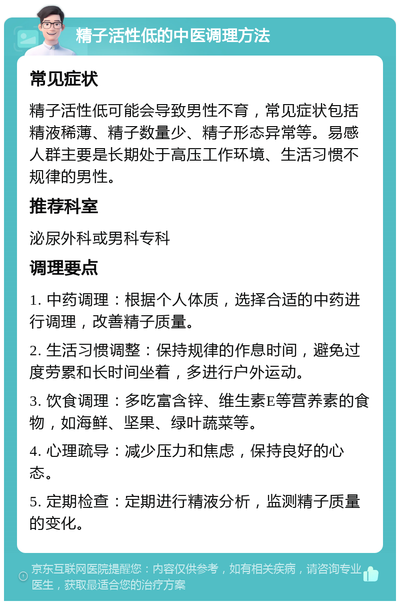 精子活性低的中医调理方法 常见症状 精子活性低可能会导致男性不育，常见症状包括精液稀薄、精子数量少、精子形态异常等。易感人群主要是长期处于高压工作环境、生活习惯不规律的男性。 推荐科室 泌尿外科或男科专科 调理要点 1. 中药调理：根据个人体质，选择合适的中药进行调理，改善精子质量。 2. 生活习惯调整：保持规律的作息时间，避免过度劳累和长时间坐着，多进行户外运动。 3. 饮食调理：多吃富含锌、维生素E等营养素的食物，如海鲜、坚果、绿叶蔬菜等。 4. 心理疏导：减少压力和焦虑，保持良好的心态。 5. 定期检查：定期进行精液分析，监测精子质量的变化。