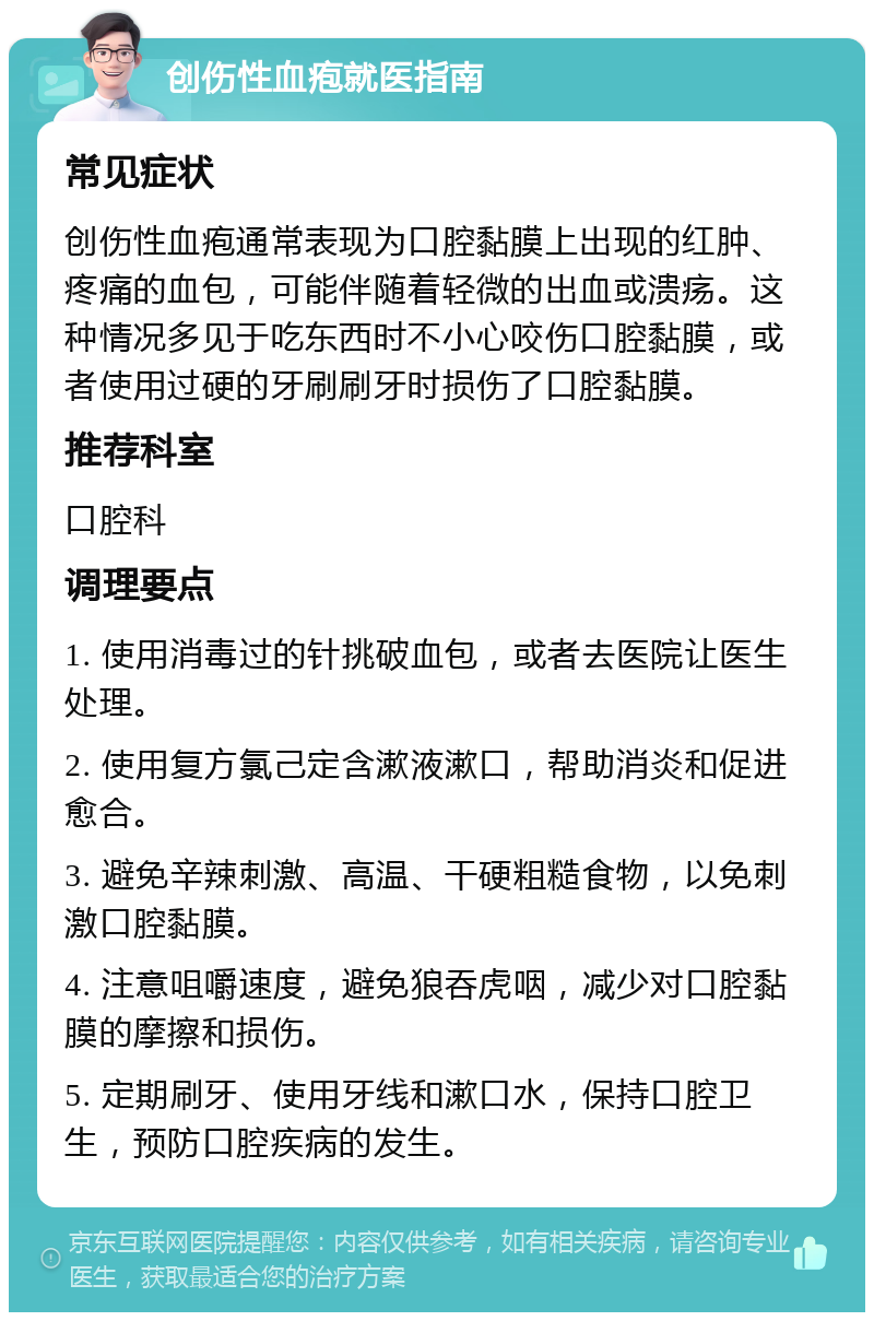 创伤性血疱就医指南 常见症状 创伤性血疱通常表现为口腔黏膜上出现的红肿、疼痛的血包，可能伴随着轻微的出血或溃疡。这种情况多见于吃东西时不小心咬伤口腔黏膜，或者使用过硬的牙刷刷牙时损伤了口腔黏膜。 推荐科室 口腔科 调理要点 1. 使用消毒过的针挑破血包，或者去医院让医生处理。 2. 使用复方氯己定含漱液漱口，帮助消炎和促进愈合。 3. 避免辛辣刺激、高温、干硬粗糙食物，以免刺激口腔黏膜。 4. 注意咀嚼速度，避免狼吞虎咽，减少对口腔黏膜的摩擦和损伤。 5. 定期刷牙、使用牙线和漱口水，保持口腔卫生，预防口腔疾病的发生。