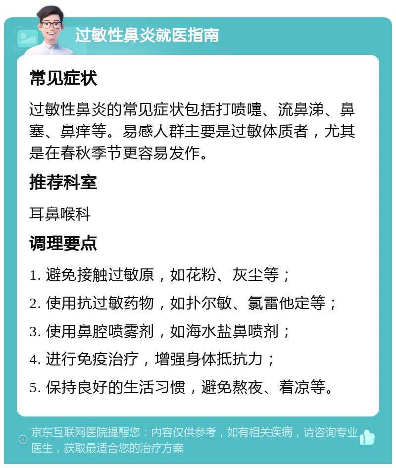 过敏性鼻炎就医指南 常见症状 过敏性鼻炎的常见症状包括打喷嚏、流鼻涕、鼻塞、鼻痒等。易感人群主要是过敏体质者，尤其是在春秋季节更容易发作。 推荐科室 耳鼻喉科 调理要点 1. 避免接触过敏原，如花粉、灰尘等； 2. 使用抗过敏药物，如扑尔敏、氯雷他定等； 3. 使用鼻腔喷雾剂，如海水盐鼻喷剂； 4. 进行免疫治疗，增强身体抵抗力； 5. 保持良好的生活习惯，避免熬夜、着凉等。