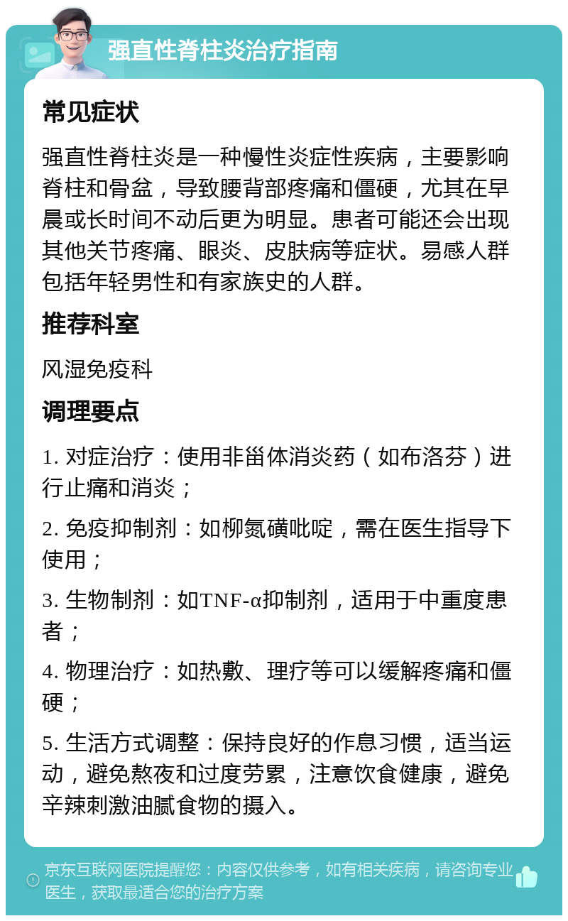 强直性脊柱炎治疗指南 常见症状 强直性脊柱炎是一种慢性炎症性疾病，主要影响脊柱和骨盆，导致腰背部疼痛和僵硬，尤其在早晨或长时间不动后更为明显。患者可能还会出现其他关节疼痛、眼炎、皮肤病等症状。易感人群包括年轻男性和有家族史的人群。 推荐科室 风湿免疫科 调理要点 1. 对症治疗：使用非甾体消炎药（如布洛芬）进行止痛和消炎； 2. 免疫抑制剂：如柳氮磺吡啶，需在医生指导下使用； 3. 生物制剂：如TNF-α抑制剂，适用于中重度患者； 4. 物理治疗：如热敷、理疗等可以缓解疼痛和僵硬； 5. 生活方式调整：保持良好的作息习惯，适当运动，避免熬夜和过度劳累，注意饮食健康，避免辛辣刺激油腻食物的摄入。