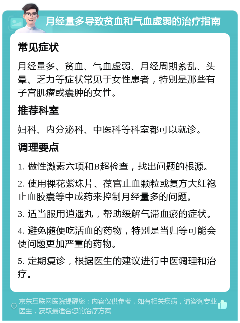 月经量多导致贫血和气血虚弱的治疗指南 常见症状 月经量多、贫血、气血虚弱、月经周期紊乱、头晕、乏力等症状常见于女性患者，特别是那些有子宫肌瘤或囊肿的女性。 推荐科室 妇科、内分泌科、中医科等科室都可以就诊。 调理要点 1. 做性激素六项和B超检查，找出问题的根源。 2. 使用裸花紫珠片、葆宫止血颗粒或复方大红袍止血胶囊等中成药来控制月经量多的问题。 3. 适当服用逍遥丸，帮助缓解气滞血瘀的症状。 4. 避免随便吃活血的药物，特别是当归等可能会使问题更加严重的药物。 5. 定期复诊，根据医生的建议进行中医调理和治疗。