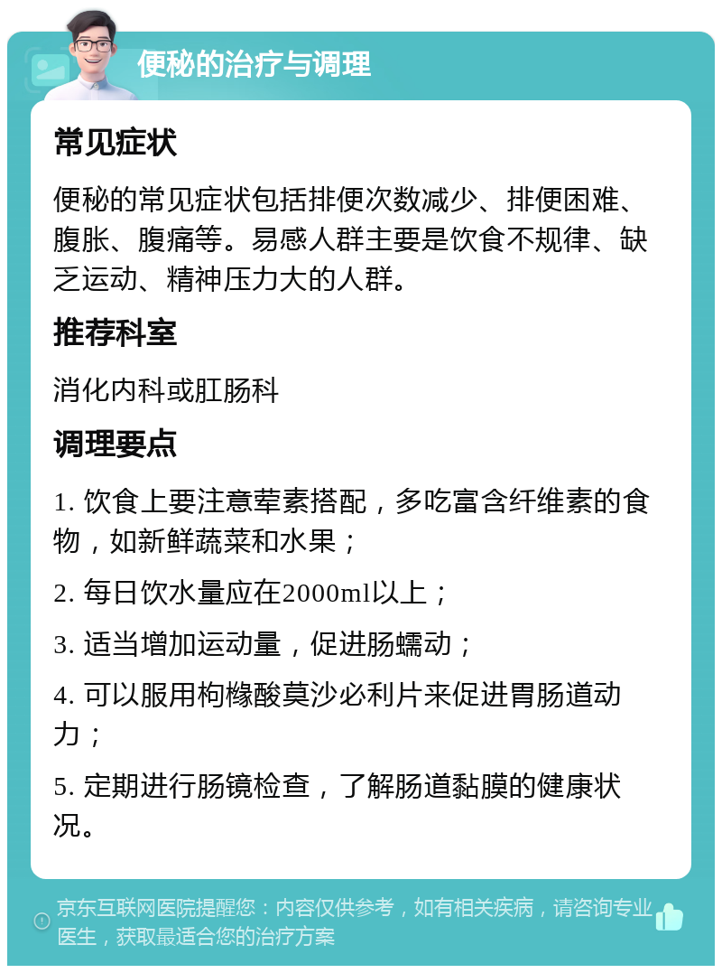 便秘的治疗与调理 常见症状 便秘的常见症状包括排便次数减少、排便困难、腹胀、腹痛等。易感人群主要是饮食不规律、缺乏运动、精神压力大的人群。 推荐科室 消化内科或肛肠科 调理要点 1. 饮食上要注意荤素搭配，多吃富含纤维素的食物，如新鲜蔬菜和水果； 2. 每日饮水量应在2000ml以上； 3. 适当增加运动量，促进肠蠕动； 4. 可以服用枸橼酸莫沙必利片来促进胃肠道动力； 5. 定期进行肠镜检查，了解肠道黏膜的健康状况。