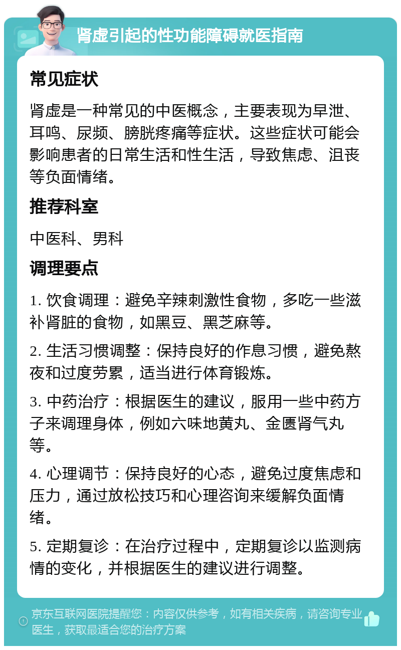 肾虚引起的性功能障碍就医指南 常见症状 肾虚是一种常见的中医概念，主要表现为早泄、耳鸣、尿频、膀胱疼痛等症状。这些症状可能会影响患者的日常生活和性生活，导致焦虑、沮丧等负面情绪。 推荐科室 中医科、男科 调理要点 1. 饮食调理：避免辛辣刺激性食物，多吃一些滋补肾脏的食物，如黑豆、黑芝麻等。 2. 生活习惯调整：保持良好的作息习惯，避免熬夜和过度劳累，适当进行体育锻炼。 3. 中药治疗：根据医生的建议，服用一些中药方子来调理身体，例如六味地黄丸、金匮肾气丸等。 4. 心理调节：保持良好的心态，避免过度焦虑和压力，通过放松技巧和心理咨询来缓解负面情绪。 5. 定期复诊：在治疗过程中，定期复诊以监测病情的变化，并根据医生的建议进行调整。