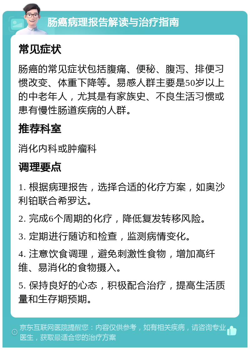 肠癌病理报告解读与治疗指南 常见症状 肠癌的常见症状包括腹痛、便秘、腹泻、排便习惯改变、体重下降等。易感人群主要是50岁以上的中老年人，尤其是有家族史、不良生活习惯或患有慢性肠道疾病的人群。 推荐科室 消化内科或肿瘤科 调理要点 1. 根据病理报告，选择合适的化疗方案，如奥沙利铂联合希罗达。 2. 完成6个周期的化疗，降低复发转移风险。 3. 定期进行随访和检查，监测病情变化。 4. 注意饮食调理，避免刺激性食物，增加高纤维、易消化的食物摄入。 5. 保持良好的心态，积极配合治疗，提高生活质量和生存期预期。