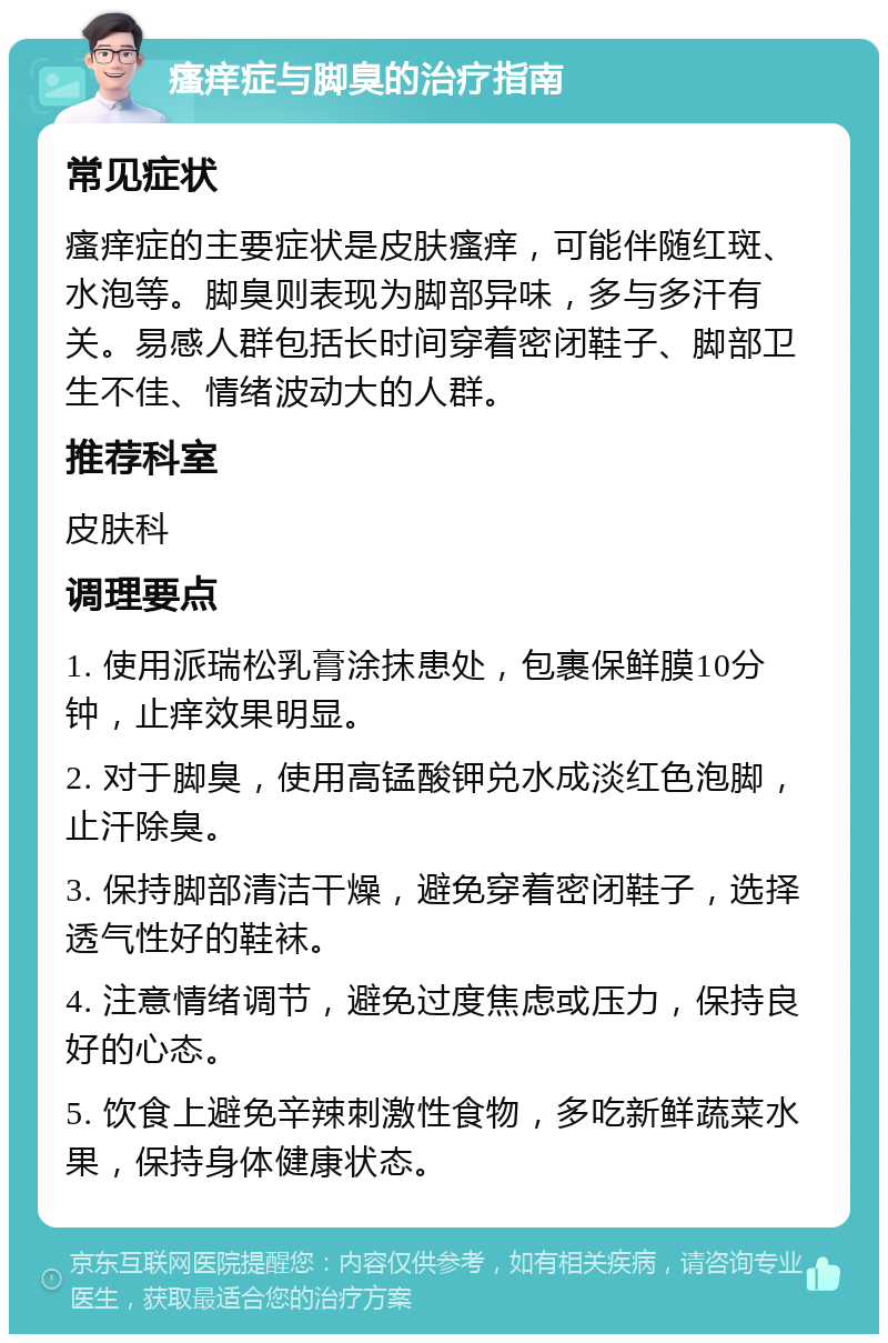 瘙痒症与脚臭的治疗指南 常见症状 瘙痒症的主要症状是皮肤瘙痒，可能伴随红斑、水泡等。脚臭则表现为脚部异味，多与多汗有关。易感人群包括长时间穿着密闭鞋子、脚部卫生不佳、情绪波动大的人群。 推荐科室 皮肤科 调理要点 1. 使用派瑞松乳膏涂抹患处，包裹保鲜膜10分钟，止痒效果明显。 2. 对于脚臭，使用高锰酸钾兑水成淡红色泡脚，止汗除臭。 3. 保持脚部清洁干燥，避免穿着密闭鞋子，选择透气性好的鞋袜。 4. 注意情绪调节，避免过度焦虑或压力，保持良好的心态。 5. 饮食上避免辛辣刺激性食物，多吃新鲜蔬菜水果，保持身体健康状态。