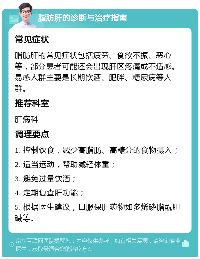 脂肪肝的诊断与治疗指南 常见症状 脂肪肝的常见症状包括疲劳、食欲不振、恶心等，部分患者可能还会出现肝区疼痛或不适感。易感人群主要是长期饮酒、肥胖、糖尿病等人群。 推荐科室 肝病科 调理要点 1. 控制饮食，减少高脂肪、高糖分的食物摄入； 2. 适当运动，帮助减轻体重； 3. 避免过量饮酒； 4. 定期复查肝功能； 5. 根据医生建议，口服保肝药物如多烯磷脂酰胆碱等。