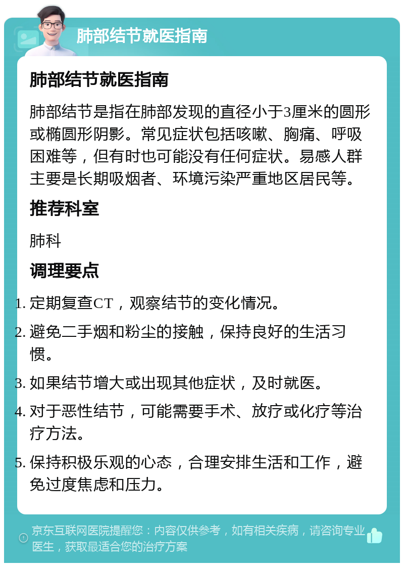 肺部结节就医指南 肺部结节就医指南 肺部结节是指在肺部发现的直径小于3厘米的圆形或椭圆形阴影。常见症状包括咳嗽、胸痛、呼吸困难等，但有时也可能没有任何症状。易感人群主要是长期吸烟者、环境污染严重地区居民等。 推荐科室 肺科 调理要点 定期复查CT，观察结节的变化情况。 避免二手烟和粉尘的接触，保持良好的生活习惯。 如果结节增大或出现其他症状，及时就医。 对于恶性结节，可能需要手术、放疗或化疗等治疗方法。 保持积极乐观的心态，合理安排生活和工作，避免过度焦虑和压力。