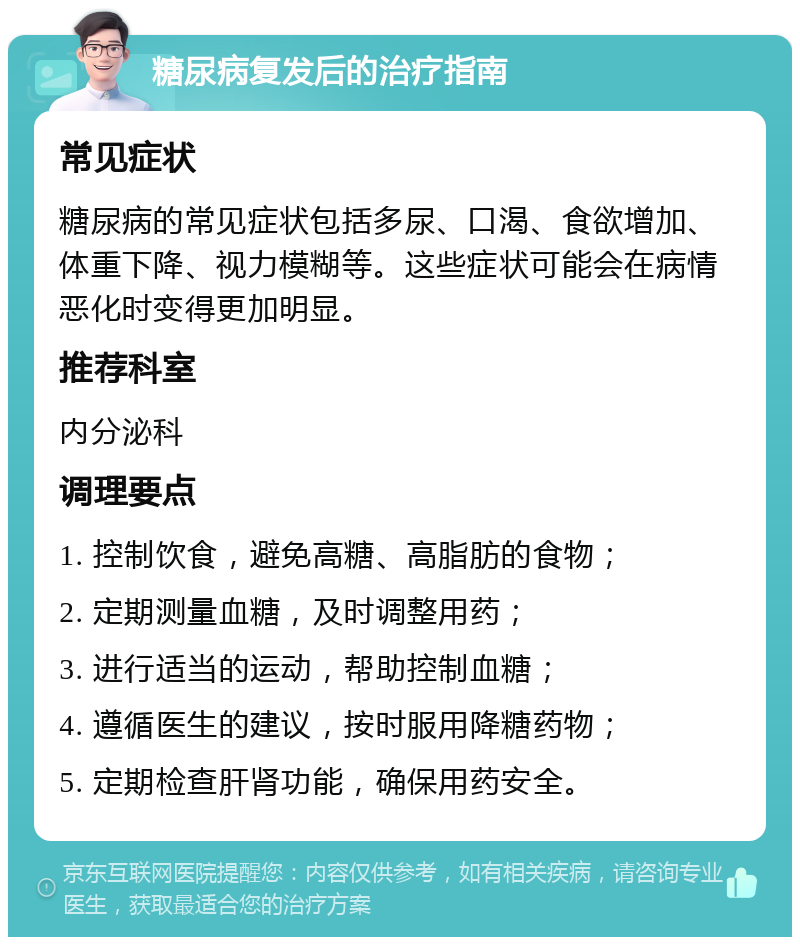 糖尿病复发后的治疗指南 常见症状 糖尿病的常见症状包括多尿、口渴、食欲增加、体重下降、视力模糊等。这些症状可能会在病情恶化时变得更加明显。 推荐科室 内分泌科 调理要点 1. 控制饮食，避免高糖、高脂肪的食物； 2. 定期测量血糖，及时调整用药； 3. 进行适当的运动，帮助控制血糖； 4. 遵循医生的建议，按时服用降糖药物； 5. 定期检查肝肾功能，确保用药安全。