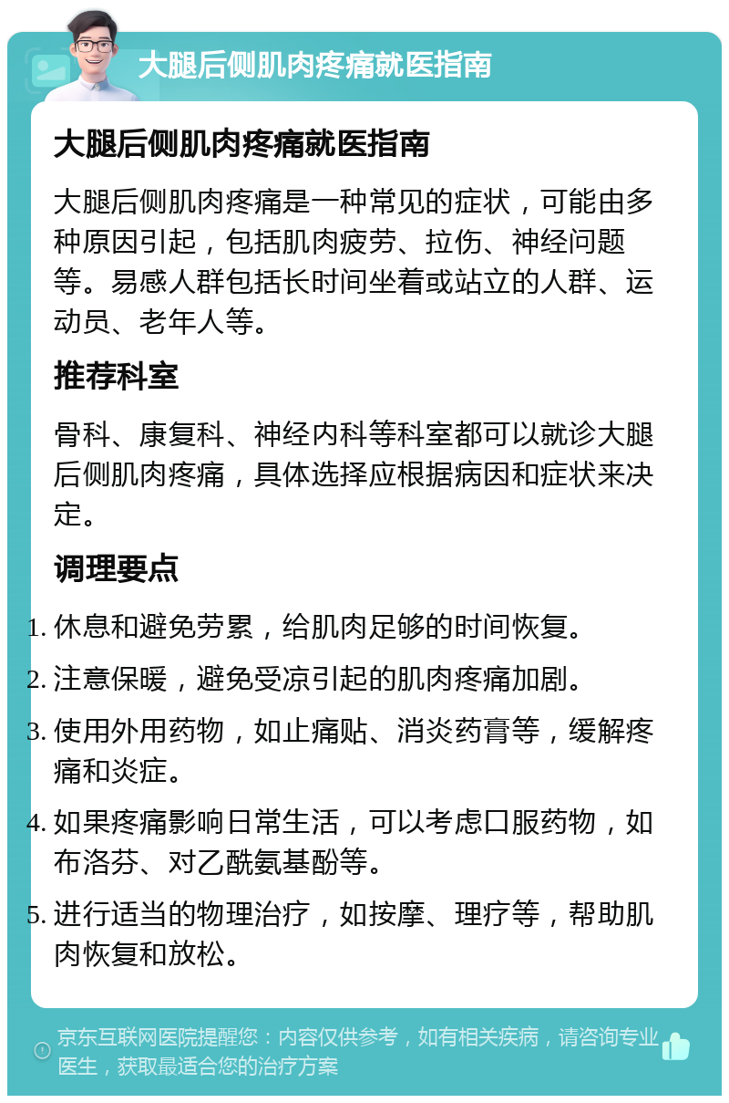 大腿后侧肌肉疼痛就医指南 大腿后侧肌肉疼痛就医指南 大腿后侧肌肉疼痛是一种常见的症状，可能由多种原因引起，包括肌肉疲劳、拉伤、神经问题等。易感人群包括长时间坐着或站立的人群、运动员、老年人等。 推荐科室 骨科、康复科、神经内科等科室都可以就诊大腿后侧肌肉疼痛，具体选择应根据病因和症状来决定。 调理要点 休息和避免劳累，给肌肉足够的时间恢复。 注意保暖，避免受凉引起的肌肉疼痛加剧。 使用外用药物，如止痛贴、消炎药膏等，缓解疼痛和炎症。 如果疼痛影响日常生活，可以考虑口服药物，如布洛芬、对乙酰氨基酚等。 进行适当的物理治疗，如按摩、理疗等，帮助肌肉恢复和放松。