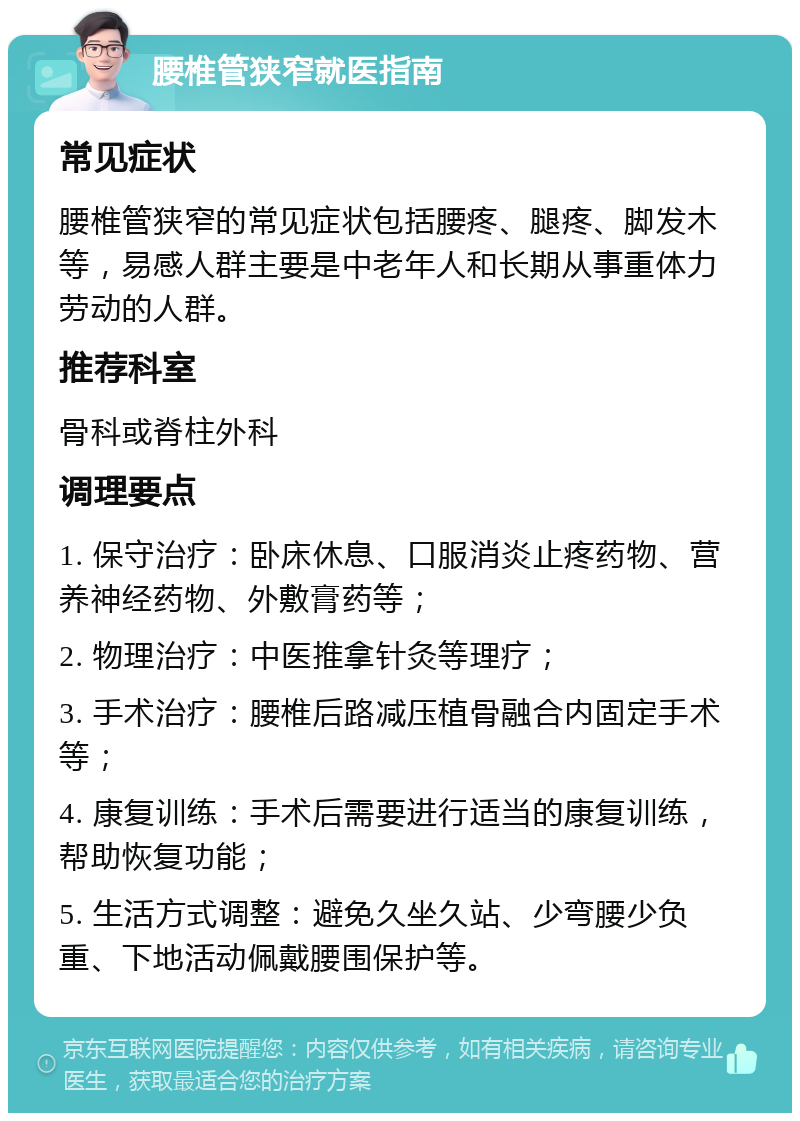 腰椎管狭窄就医指南 常见症状 腰椎管狭窄的常见症状包括腰疼、腿疼、脚发木等，易感人群主要是中老年人和长期从事重体力劳动的人群。 推荐科室 骨科或脊柱外科 调理要点 1. 保守治疗：卧床休息、口服消炎止疼药物、营养神经药物、外敷膏药等； 2. 物理治疗：中医推拿针灸等理疗； 3. 手术治疗：腰椎后路减压植骨融合内固定手术等； 4. 康复训练：手术后需要进行适当的康复训练，帮助恢复功能； 5. 生活方式调整：避免久坐久站、少弯腰少负重、下地活动佩戴腰围保护等。