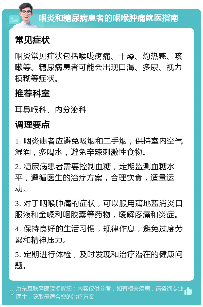 咽炎和糖尿病患者的咽喉肿痛就医指南 常见症状 咽炎常见症状包括喉咙疼痛、干燥、灼热感、咳嗽等。糖尿病患者可能会出现口渴、多尿、视力模糊等症状。 推荐科室 耳鼻喉科、内分泌科 调理要点 1. 咽炎患者应避免吸烟和二手烟，保持室内空气湿润，多喝水，避免辛辣刺激性食物。 2. 糖尿病患者需要控制血糖，定期监测血糖水平，遵循医生的治疗方案，合理饮食，适量运动。 3. 对于咽喉肿痛的症状，可以服用蒲地蓝消炎口服液和金嗓利咽胶囊等药物，缓解疼痛和炎症。 4. 保持良好的生活习惯，规律作息，避免过度劳累和精神压力。 5. 定期进行体检，及时发现和治疗潜在的健康问题。