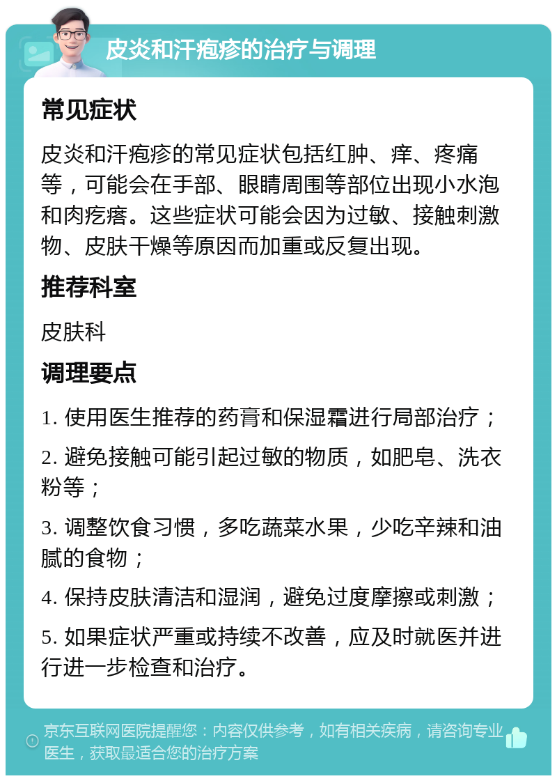 皮炎和汗疱疹的治疗与调理 常见症状 皮炎和汗疱疹的常见症状包括红肿、痒、疼痛等，可能会在手部、眼睛周围等部位出现小水泡和肉疙瘩。这些症状可能会因为过敏、接触刺激物、皮肤干燥等原因而加重或反复出现。 推荐科室 皮肤科 调理要点 1. 使用医生推荐的药膏和保湿霜进行局部治疗； 2. 避免接触可能引起过敏的物质，如肥皂、洗衣粉等； 3. 调整饮食习惯，多吃蔬菜水果，少吃辛辣和油腻的食物； 4. 保持皮肤清洁和湿润，避免过度摩擦或刺激； 5. 如果症状严重或持续不改善，应及时就医并进行进一步检查和治疗。