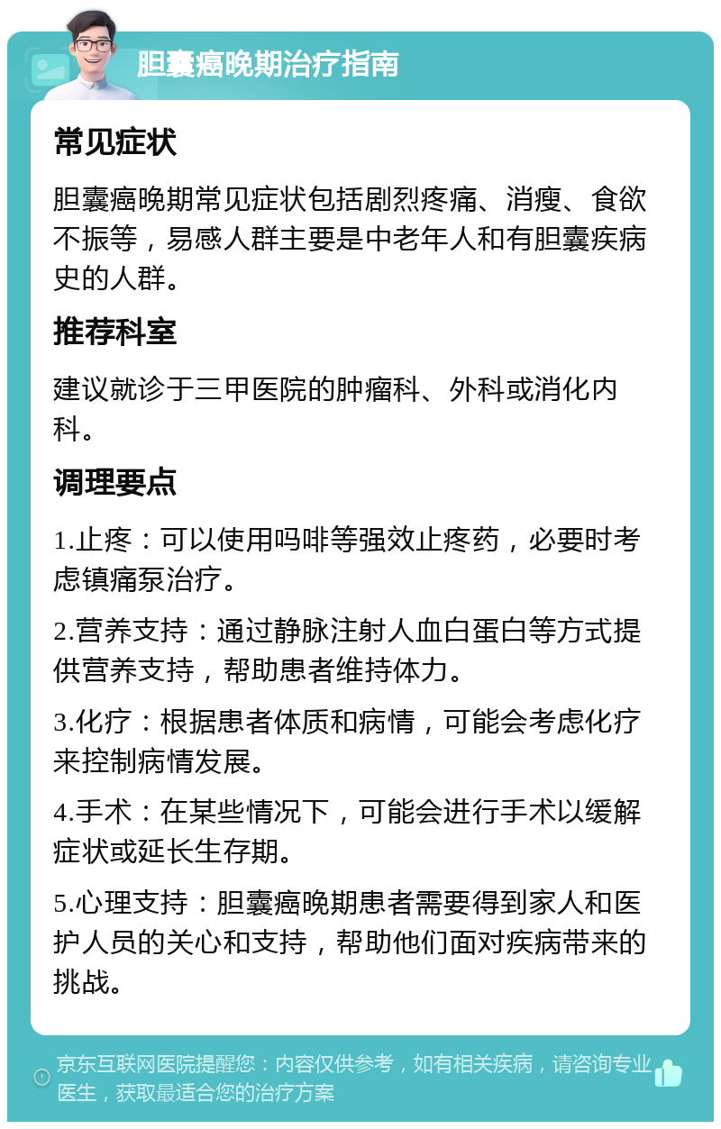 胆囊癌晚期治疗指南 常见症状 胆囊癌晚期常见症状包括剧烈疼痛、消瘦、食欲不振等，易感人群主要是中老年人和有胆囊疾病史的人群。 推荐科室 建议就诊于三甲医院的肿瘤科、外科或消化内科。 调理要点 1.止疼：可以使用吗啡等强效止疼药，必要时考虑镇痛泵治疗。 2.营养支持：通过静脉注射人血白蛋白等方式提供营养支持，帮助患者维持体力。 3.化疗：根据患者体质和病情，可能会考虑化疗来控制病情发展。 4.手术：在某些情况下，可能会进行手术以缓解症状或延长生存期。 5.心理支持：胆囊癌晚期患者需要得到家人和医护人员的关心和支持，帮助他们面对疾病带来的挑战。