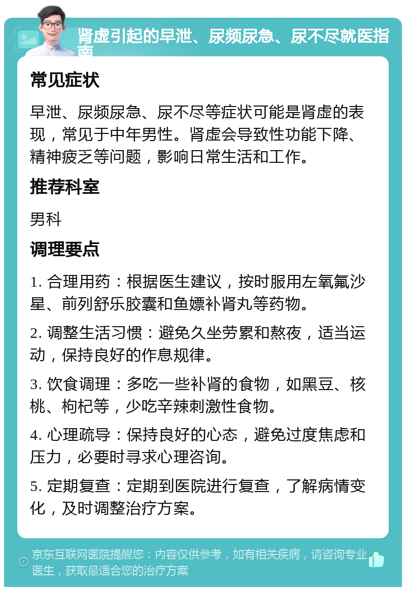 肾虚引起的早泄、尿频尿急、尿不尽就医指南 常见症状 早泄、尿频尿急、尿不尽等症状可能是肾虚的表现，常见于中年男性。肾虚会导致性功能下降、精神疲乏等问题，影响日常生活和工作。 推荐科室 男科 调理要点 1. 合理用药：根据医生建议，按时服用左氧氟沙星、前列舒乐胶囊和鱼嫖补肾丸等药物。 2. 调整生活习惯：避免久坐劳累和熬夜，适当运动，保持良好的作息规律。 3. 饮食调理：多吃一些补肾的食物，如黑豆、核桃、枸杞等，少吃辛辣刺激性食物。 4. 心理疏导：保持良好的心态，避免过度焦虑和压力，必要时寻求心理咨询。 5. 定期复查：定期到医院进行复查，了解病情变化，及时调整治疗方案。