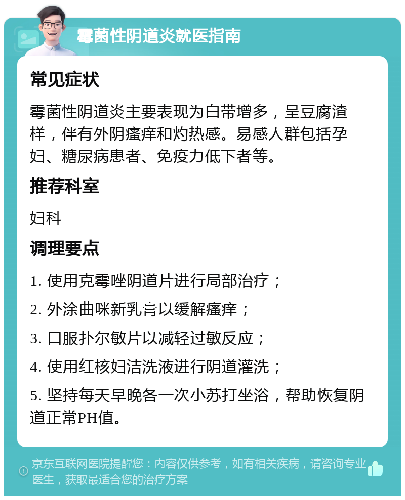 霉菌性阴道炎就医指南 常见症状 霉菌性阴道炎主要表现为白带增多，呈豆腐渣样，伴有外阴瘙痒和灼热感。易感人群包括孕妇、糖尿病患者、免疫力低下者等。 推荐科室 妇科 调理要点 1. 使用克霉唑阴道片进行局部治疗； 2. 外涂曲咪新乳膏以缓解瘙痒； 3. 口服扑尔敏片以减轻过敏反应； 4. 使用红核妇洁洗液进行阴道灌洗； 5. 坚持每天早晚各一次小苏打坐浴，帮助恢复阴道正常PH值。