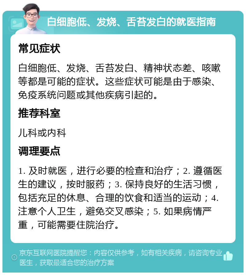 白细胞低、发烧、舌苔发白的就医指南 常见症状 白细胞低、发烧、舌苔发白、精神状态差、咳嗽等都是可能的症状。这些症状可能是由于感染、免疫系统问题或其他疾病引起的。 推荐科室 儿科或内科 调理要点 1. 及时就医，进行必要的检查和治疗；2. 遵循医生的建议，按时服药；3. 保持良好的生活习惯，包括充足的休息、合理的饮食和适当的运动；4. 注意个人卫生，避免交叉感染；5. 如果病情严重，可能需要住院治疗。