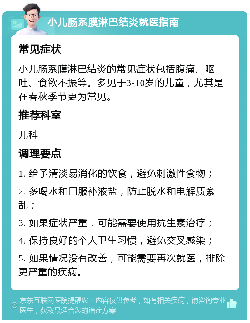 小儿肠系膜淋巴结炎就医指南 常见症状 小儿肠系膜淋巴结炎的常见症状包括腹痛、呕吐、食欲不振等。多见于3-10岁的儿童，尤其是在春秋季节更为常见。 推荐科室 儿科 调理要点 1. 给予清淡易消化的饮食，避免刺激性食物； 2. 多喝水和口服补液盐，防止脱水和电解质紊乱； 3. 如果症状严重，可能需要使用抗生素治疗； 4. 保持良好的个人卫生习惯，避免交叉感染； 5. 如果情况没有改善，可能需要再次就医，排除更严重的疾病。