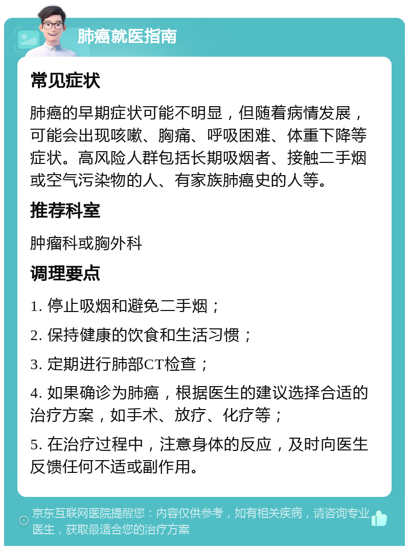 肺癌就医指南 常见症状 肺癌的早期症状可能不明显，但随着病情发展，可能会出现咳嗽、胸痛、呼吸困难、体重下降等症状。高风险人群包括长期吸烟者、接触二手烟或空气污染物的人、有家族肺癌史的人等。 推荐科室 肿瘤科或胸外科 调理要点 1. 停止吸烟和避免二手烟； 2. 保持健康的饮食和生活习惯； 3. 定期进行肺部CT检查； 4. 如果确诊为肺癌，根据医生的建议选择合适的治疗方案，如手术、放疗、化疗等； 5. 在治疗过程中，注意身体的反应，及时向医生反馈任何不适或副作用。