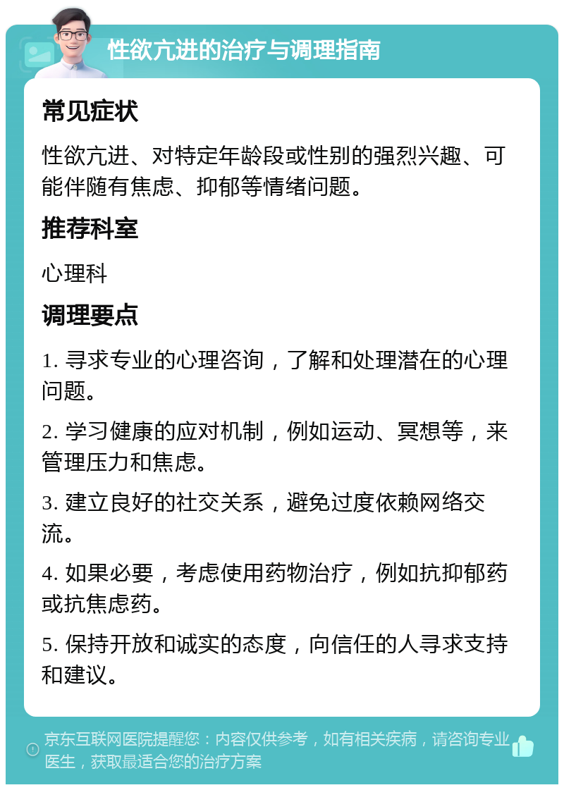 性欲亢进的治疗与调理指南 常见症状 性欲亢进、对特定年龄段或性别的强烈兴趣、可能伴随有焦虑、抑郁等情绪问题。 推荐科室 心理科 调理要点 1. 寻求专业的心理咨询，了解和处理潜在的心理问题。 2. 学习健康的应对机制，例如运动、冥想等，来管理压力和焦虑。 3. 建立良好的社交关系，避免过度依赖网络交流。 4. 如果必要，考虑使用药物治疗，例如抗抑郁药或抗焦虑药。 5. 保持开放和诚实的态度，向信任的人寻求支持和建议。