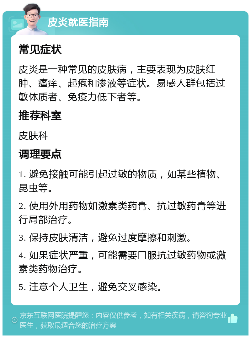 皮炎就医指南 常见症状 皮炎是一种常见的皮肤病，主要表现为皮肤红肿、瘙痒、起疱和渗液等症状。易感人群包括过敏体质者、免疫力低下者等。 推荐科室 皮肤科 调理要点 1. 避免接触可能引起过敏的物质，如某些植物、昆虫等。 2. 使用外用药物如激素类药膏、抗过敏药膏等进行局部治疗。 3. 保持皮肤清洁，避免过度摩擦和刺激。 4. 如果症状严重，可能需要口服抗过敏药物或激素类药物治疗。 5. 注意个人卫生，避免交叉感染。