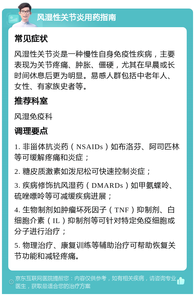 风湿性关节炎用药指南 常见症状 风湿性关节炎是一种慢性自身免疫性疾病，主要表现为关节疼痛、肿胀、僵硬，尤其在早晨或长时间休息后更为明显。易感人群包括中老年人、女性、有家族史者等。 推荐科室 风湿免疫科 调理要点 1. 非甾体抗炎药（NSAIDs）如布洛芬、阿司匹林等可缓解疼痛和炎症； 2. 糖皮质激素如泼尼松可快速控制炎症； 3. 疾病修饰抗风湿药（DMARDs）如甲氨蝶呤、硫唑嘌呤等可减缓疾病进展； 4. 生物制剂如肿瘤坏死因子（TNF）抑制剂、白细胞介素（IL）抑制剂等可针对特定免疫细胞或分子进行治疗； 5. 物理治疗、康复训练等辅助治疗可帮助恢复关节功能和减轻疼痛。