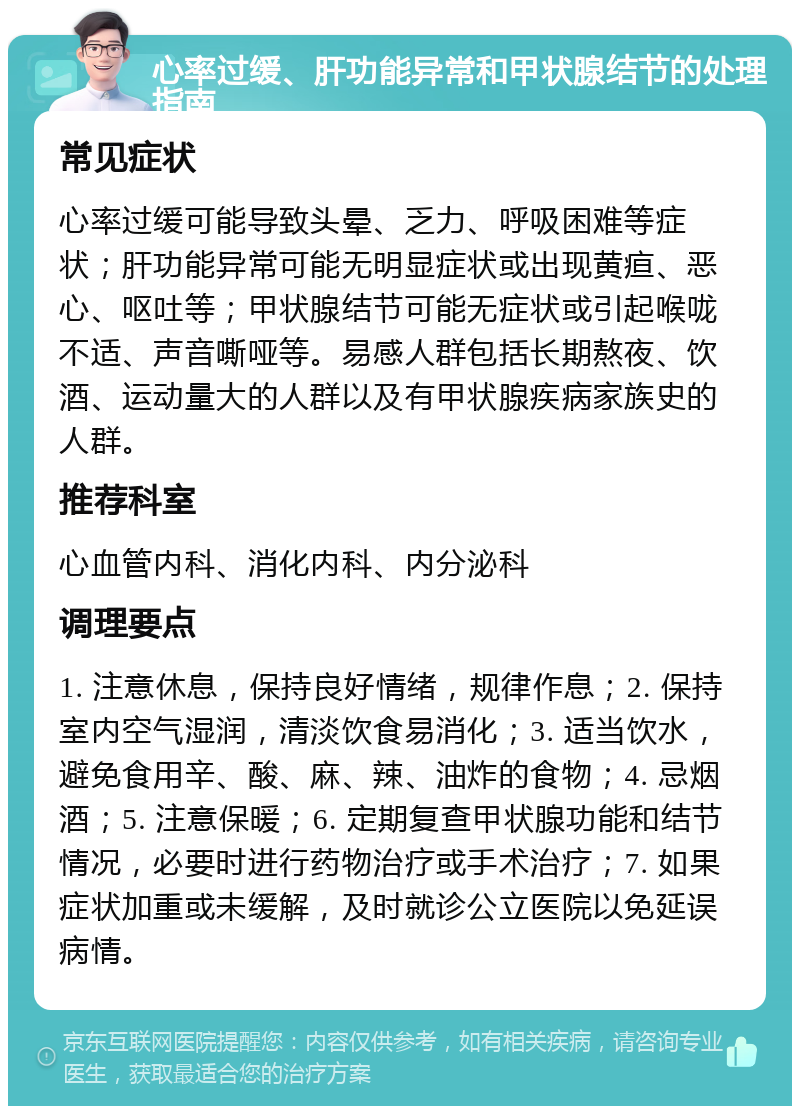 心率过缓、肝功能异常和甲状腺结节的处理指南 常见症状 心率过缓可能导致头晕、乏力、呼吸困难等症状；肝功能异常可能无明显症状或出现黄疸、恶心、呕吐等；甲状腺结节可能无症状或引起喉咙不适、声音嘶哑等。易感人群包括长期熬夜、饮酒、运动量大的人群以及有甲状腺疾病家族史的人群。 推荐科室 心血管内科、消化内科、内分泌科 调理要点 1. 注意休息，保持良好情绪，规律作息；2. 保持室内空气湿润，清淡饮食易消化；3. 适当饮水，避免食用辛、酸、麻、辣、油炸的食物；4. 忌烟酒；5. 注意保暖；6. 定期复查甲状腺功能和结节情况，必要时进行药物治疗或手术治疗；7. 如果症状加重或未缓解，及时就诊公立医院以免延误病情。