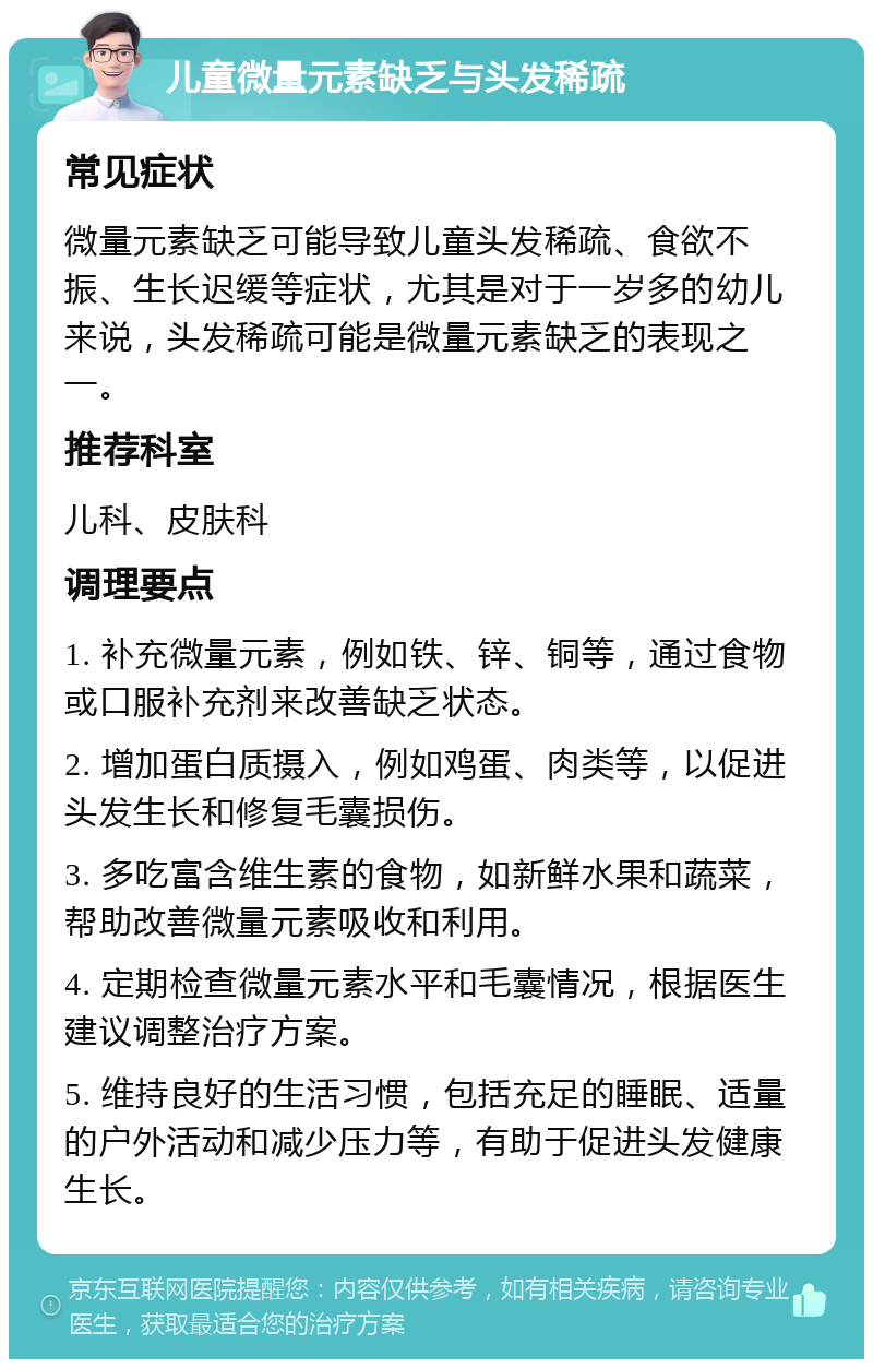 儿童微量元素缺乏与头发稀疏 常见症状 微量元素缺乏可能导致儿童头发稀疏、食欲不振、生长迟缓等症状，尤其是对于一岁多的幼儿来说，头发稀疏可能是微量元素缺乏的表现之一。 推荐科室 儿科、皮肤科 调理要点 1. 补充微量元素，例如铁、锌、铜等，通过食物或口服补充剂来改善缺乏状态。 2. 增加蛋白质摄入，例如鸡蛋、肉类等，以促进头发生长和修复毛囊损伤。 3. 多吃富含维生素的食物，如新鲜水果和蔬菜，帮助改善微量元素吸收和利用。 4. 定期检查微量元素水平和毛囊情况，根据医生建议调整治疗方案。 5. 维持良好的生活习惯，包括充足的睡眠、适量的户外活动和减少压力等，有助于促进头发健康生长。