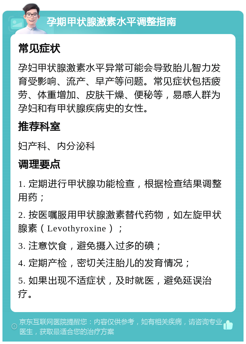 孕期甲状腺激素水平调整指南 常见症状 孕妇甲状腺激素水平异常可能会导致胎儿智力发育受影响、流产、早产等问题。常见症状包括疲劳、体重增加、皮肤干燥、便秘等，易感人群为孕妇和有甲状腺疾病史的女性。 推荐科室 妇产科、内分泌科 调理要点 1. 定期进行甲状腺功能检查，根据检查结果调整用药； 2. 按医嘱服用甲状腺激素替代药物，如左旋甲状腺素（Levothyroxine）； 3. 注意饮食，避免摄入过多的碘； 4. 定期产检，密切关注胎儿的发育情况； 5. 如果出现不适症状，及时就医，避免延误治疗。