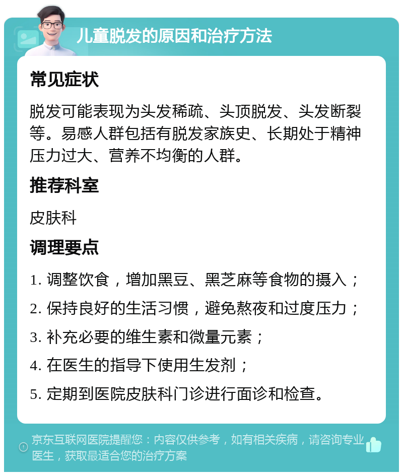 儿童脱发的原因和治疗方法 常见症状 脱发可能表现为头发稀疏、头顶脱发、头发断裂等。易感人群包括有脱发家族史、长期处于精神压力过大、营养不均衡的人群。 推荐科室 皮肤科 调理要点 1. 调整饮食，增加黑豆、黑芝麻等食物的摄入； 2. 保持良好的生活习惯，避免熬夜和过度压力； 3. 补充必要的维生素和微量元素； 4. 在医生的指导下使用生发剂； 5. 定期到医院皮肤科门诊进行面诊和检查。