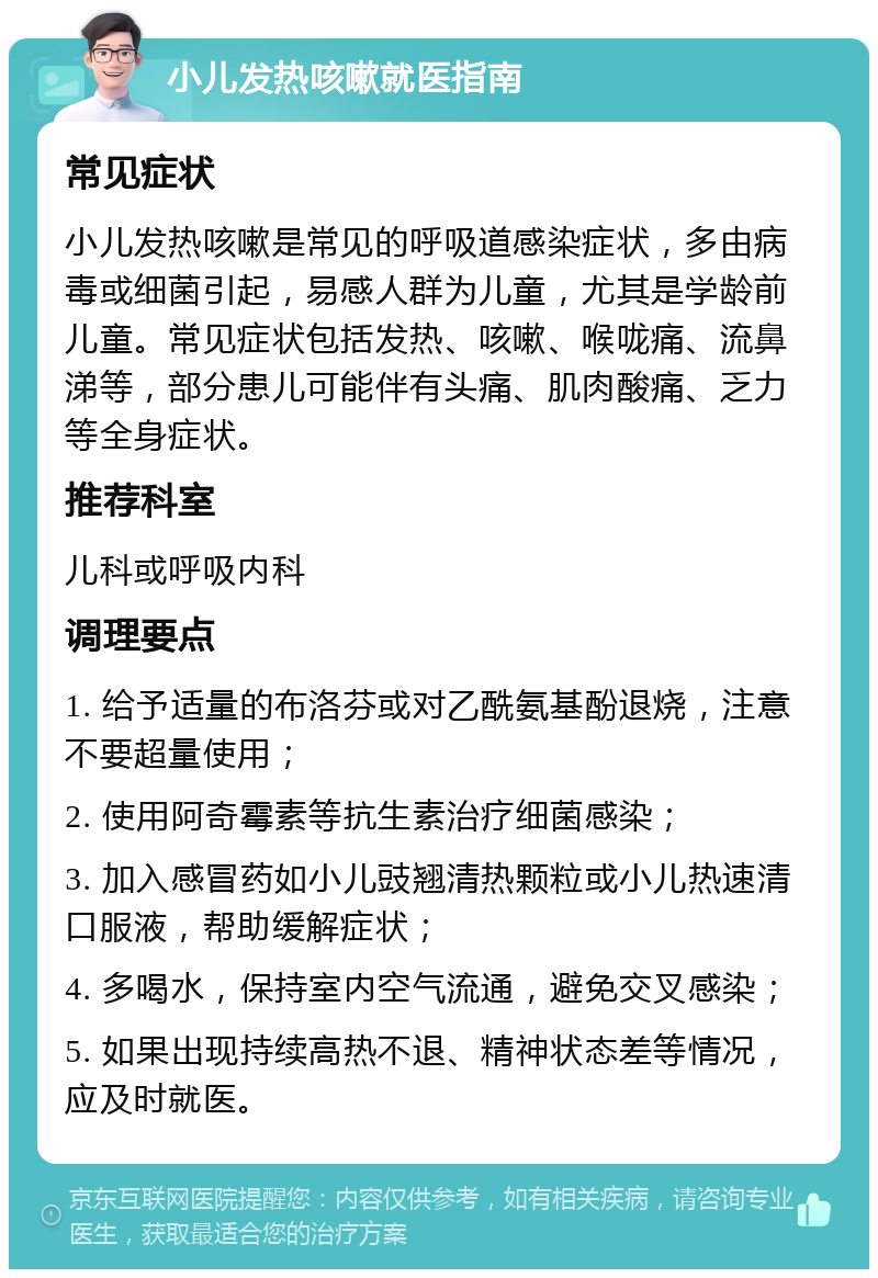 小儿发热咳嗽就医指南 常见症状 小儿发热咳嗽是常见的呼吸道感染症状，多由病毒或细菌引起，易感人群为儿童，尤其是学龄前儿童。常见症状包括发热、咳嗽、喉咙痛、流鼻涕等，部分患儿可能伴有头痛、肌肉酸痛、乏力等全身症状。 推荐科室 儿科或呼吸内科 调理要点 1. 给予适量的布洛芬或对乙酰氨基酚退烧，注意不要超量使用； 2. 使用阿奇霉素等抗生素治疗细菌感染； 3. 加入感冒药如小儿豉翘清热颗粒或小儿热速清口服液，帮助缓解症状； 4. 多喝水，保持室内空气流通，避免交叉感染； 5. 如果出现持续高热不退、精神状态差等情况，应及时就医。