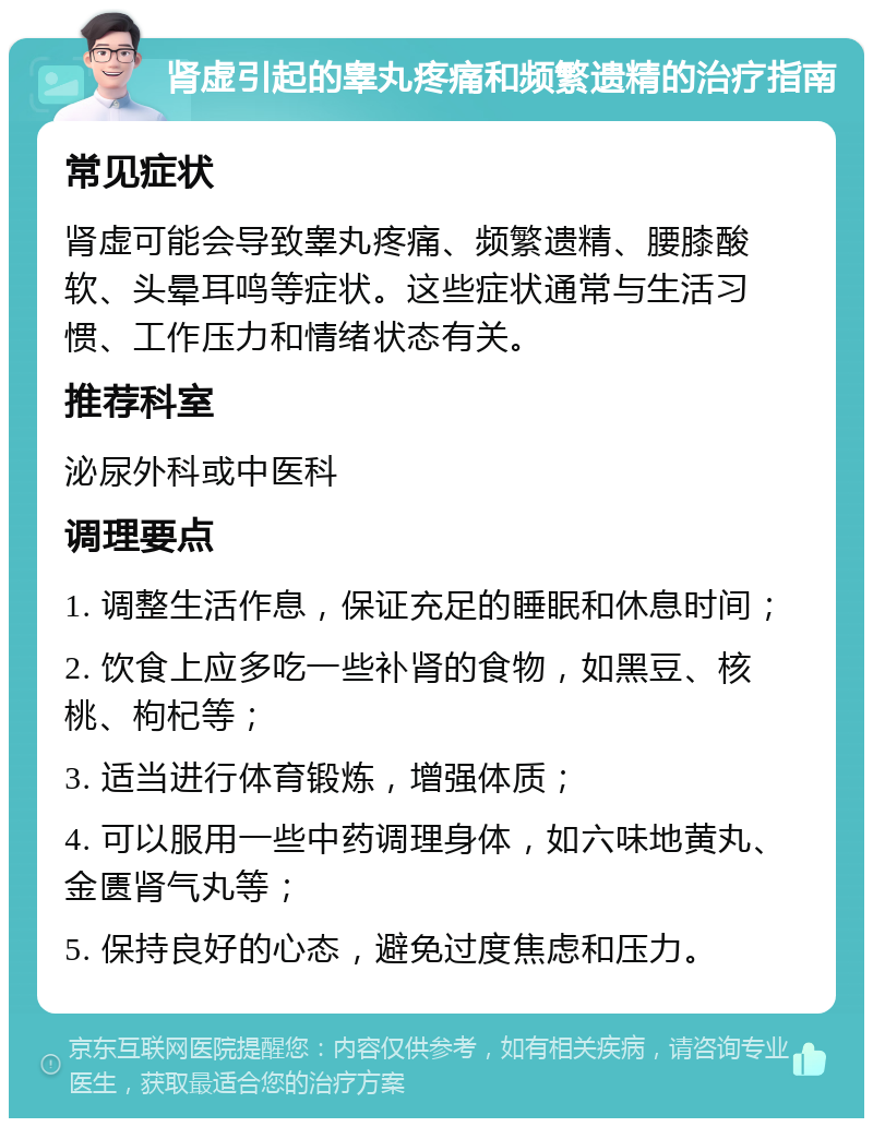 肾虚引起的睾丸疼痛和频繁遗精的治疗指南 常见症状 肾虚可能会导致睾丸疼痛、频繁遗精、腰膝酸软、头晕耳鸣等症状。这些症状通常与生活习惯、工作压力和情绪状态有关。 推荐科室 泌尿外科或中医科 调理要点 1. 调整生活作息，保证充足的睡眠和休息时间； 2. 饮食上应多吃一些补肾的食物，如黑豆、核桃、枸杞等； 3. 适当进行体育锻炼，增强体质； 4. 可以服用一些中药调理身体，如六味地黄丸、金匮肾气丸等； 5. 保持良好的心态，避免过度焦虑和压力。