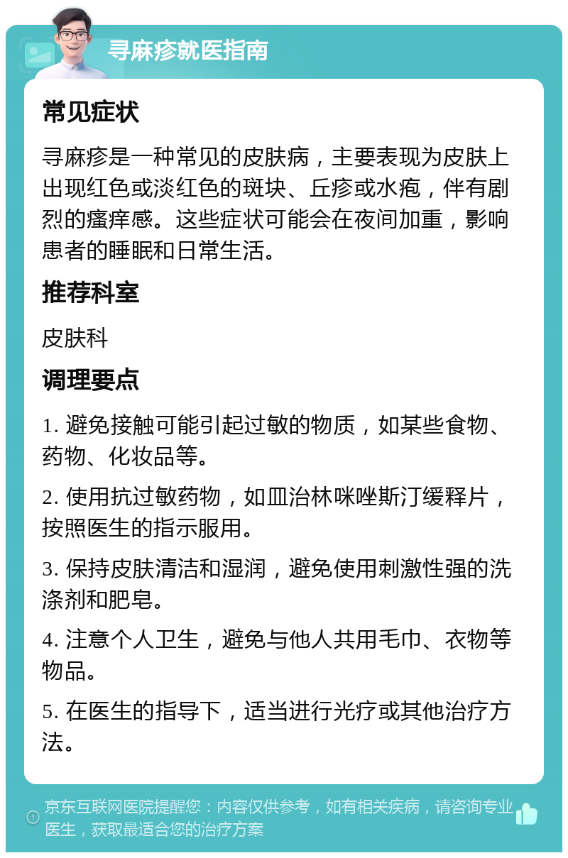 寻麻疹就医指南 常见症状 寻麻疹是一种常见的皮肤病，主要表现为皮肤上出现红色或淡红色的斑块、丘疹或水疱，伴有剧烈的瘙痒感。这些症状可能会在夜间加重，影响患者的睡眠和日常生活。 推荐科室 皮肤科 调理要点 1. 避免接触可能引起过敏的物质，如某些食物、药物、化妆品等。 2. 使用抗过敏药物，如皿治林咪唑斯汀缓释片，按照医生的指示服用。 3. 保持皮肤清洁和湿润，避免使用刺激性强的洗涤剂和肥皂。 4. 注意个人卫生，避免与他人共用毛巾、衣物等物品。 5. 在医生的指导下，适当进行光疗或其他治疗方法。