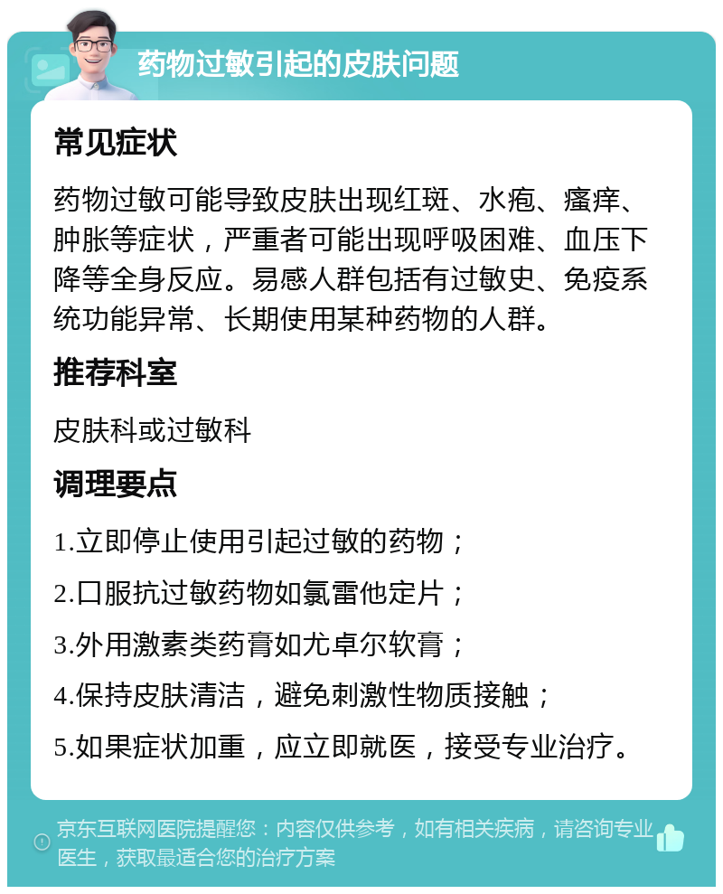 药物过敏引起的皮肤问题 常见症状 药物过敏可能导致皮肤出现红斑、水疱、瘙痒、肿胀等症状，严重者可能出现呼吸困难、血压下降等全身反应。易感人群包括有过敏史、免疫系统功能异常、长期使用某种药物的人群。 推荐科室 皮肤科或过敏科 调理要点 1.立即停止使用引起过敏的药物； 2.口服抗过敏药物如氯雷他定片； 3.外用激素类药膏如尤卓尔软膏； 4.保持皮肤清洁，避免刺激性物质接触； 5.如果症状加重，应立即就医，接受专业治疗。