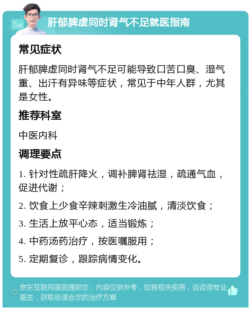 肝郁脾虚同时肾气不足就医指南 常见症状 肝郁脾虚同时肾气不足可能导致口苦口臭、湿气重、出汗有异味等症状，常见于中年人群，尤其是女性。 推荐科室 中医内科 调理要点 1. 针对性疏肝降火，调补脾肾祛湿，疏通气血，促进代谢； 2. 饮食上少食辛辣刺激生冷油腻，清淡饮食； 3. 生活上放平心态，适当锻炼； 4. 中药汤药治疗，按医嘱服用； 5. 定期复诊，跟踪病情变化。