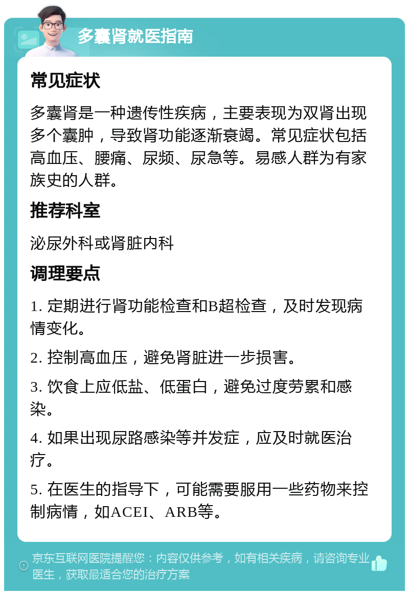 多囊肾就医指南 常见症状 多囊肾是一种遗传性疾病，主要表现为双肾出现多个囊肿，导致肾功能逐渐衰竭。常见症状包括高血压、腰痛、尿频、尿急等。易感人群为有家族史的人群。 推荐科室 泌尿外科或肾脏内科 调理要点 1. 定期进行肾功能检查和B超检查，及时发现病情变化。 2. 控制高血压，避免肾脏进一步损害。 3. 饮食上应低盐、低蛋白，避免过度劳累和感染。 4. 如果出现尿路感染等并发症，应及时就医治疗。 5. 在医生的指导下，可能需要服用一些药物来控制病情，如ACEI、ARB等。