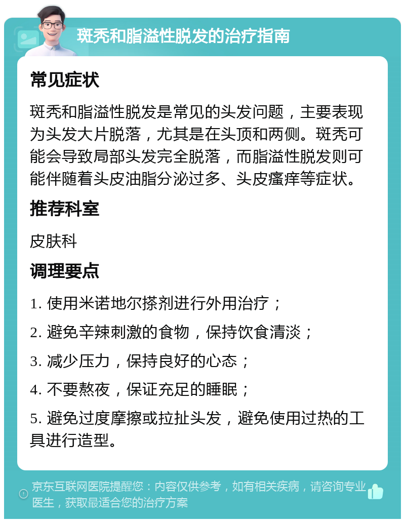 斑秃和脂溢性脱发的治疗指南 常见症状 斑秃和脂溢性脱发是常见的头发问题，主要表现为头发大片脱落，尤其是在头顶和两侧。斑秃可能会导致局部头发完全脱落，而脂溢性脱发则可能伴随着头皮油脂分泌过多、头皮瘙痒等症状。 推荐科室 皮肤科 调理要点 1. 使用米诺地尔搽剂进行外用治疗； 2. 避免辛辣刺激的食物，保持饮食清淡； 3. 减少压力，保持良好的心态； 4. 不要熬夜，保证充足的睡眠； 5. 避免过度摩擦或拉扯头发，避免使用过热的工具进行造型。