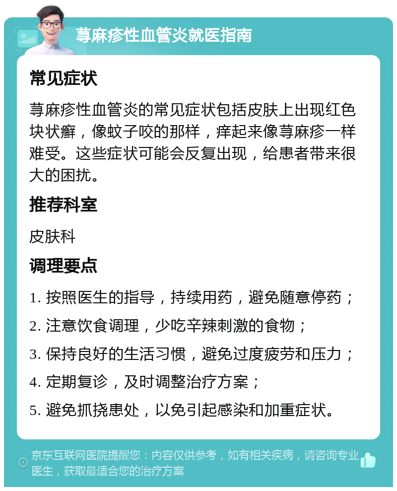 荨麻疹性血管炎就医指南 常见症状 荨麻疹性血管炎的常见症状包括皮肤上出现红色块状癣，像蚊子咬的那样，痒起来像荨麻疹一样难受。这些症状可能会反复出现，给患者带来很大的困扰。 推荐科室 皮肤科 调理要点 1. 按照医生的指导，持续用药，避免随意停药； 2. 注意饮食调理，少吃辛辣刺激的食物； 3. 保持良好的生活习惯，避免过度疲劳和压力； 4. 定期复诊，及时调整治疗方案； 5. 避免抓挠患处，以免引起感染和加重症状。