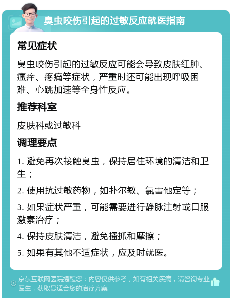 臭虫咬伤引起的过敏反应就医指南 常见症状 臭虫咬伤引起的过敏反应可能会导致皮肤红肿、瘙痒、疼痛等症状，严重时还可能出现呼吸困难、心跳加速等全身性反应。 推荐科室 皮肤科或过敏科 调理要点 1. 避免再次接触臭虫，保持居住环境的清洁和卫生； 2. 使用抗过敏药物，如扑尔敏、氯雷他定等； 3. 如果症状严重，可能需要进行静脉注射或口服激素治疗； 4. 保持皮肤清洁，避免搔抓和摩擦； 5. 如果有其他不适症状，应及时就医。