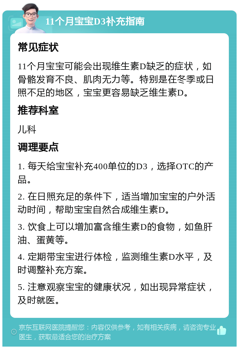 11个月宝宝D3补充指南 常见症状 11个月宝宝可能会出现维生素D缺乏的症状，如骨骼发育不良、肌肉无力等。特别是在冬季或日照不足的地区，宝宝更容易缺乏维生素D。 推荐科室 儿科 调理要点 1. 每天给宝宝补充400单位的D3，选择OTC的产品。 2. 在日照充足的条件下，适当增加宝宝的户外活动时间，帮助宝宝自然合成维生素D。 3. 饮食上可以增加富含维生素D的食物，如鱼肝油、蛋黄等。 4. 定期带宝宝进行体检，监测维生素D水平，及时调整补充方案。 5. 注意观察宝宝的健康状况，如出现异常症状，及时就医。