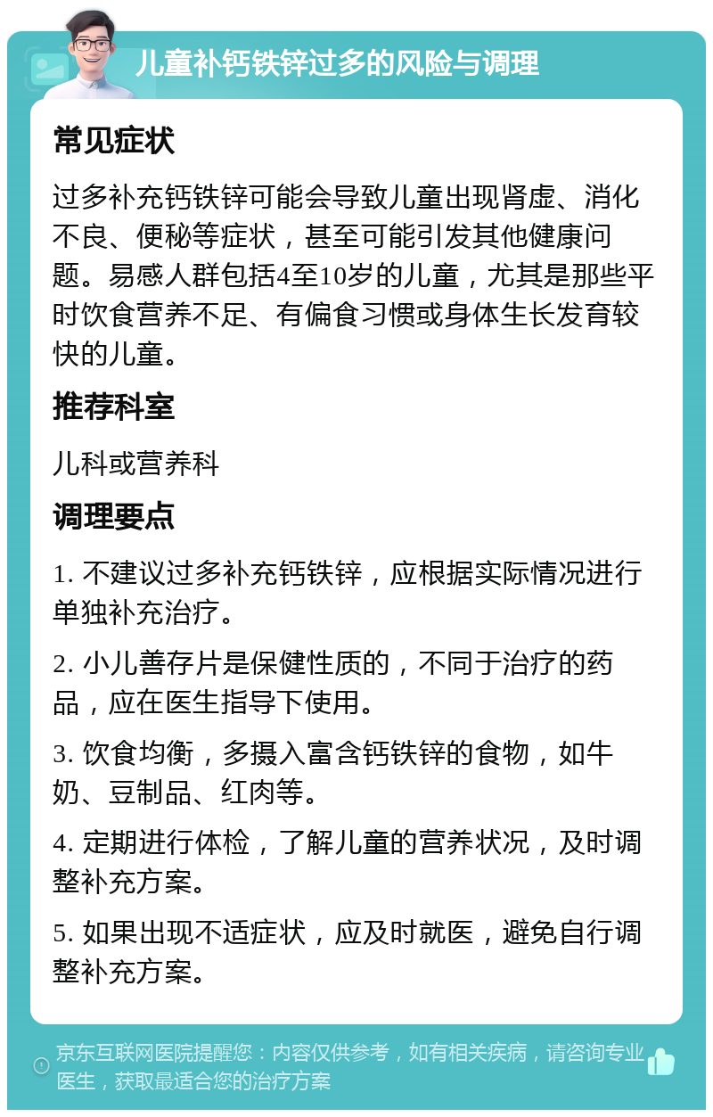 儿童补钙铁锌过多的风险与调理 常见症状 过多补充钙铁锌可能会导致儿童出现肾虚、消化不良、便秘等症状，甚至可能引发其他健康问题。易感人群包括4至10岁的儿童，尤其是那些平时饮食营养不足、有偏食习惯或身体生长发育较快的儿童。 推荐科室 儿科或营养科 调理要点 1. 不建议过多补充钙铁锌，应根据实际情况进行单独补充治疗。 2. 小儿善存片是保健性质的，不同于治疗的药品，应在医生指导下使用。 3. 饮食均衡，多摄入富含钙铁锌的食物，如牛奶、豆制品、红肉等。 4. 定期进行体检，了解儿童的营养状况，及时调整补充方案。 5. 如果出现不适症状，应及时就医，避免自行调整补充方案。