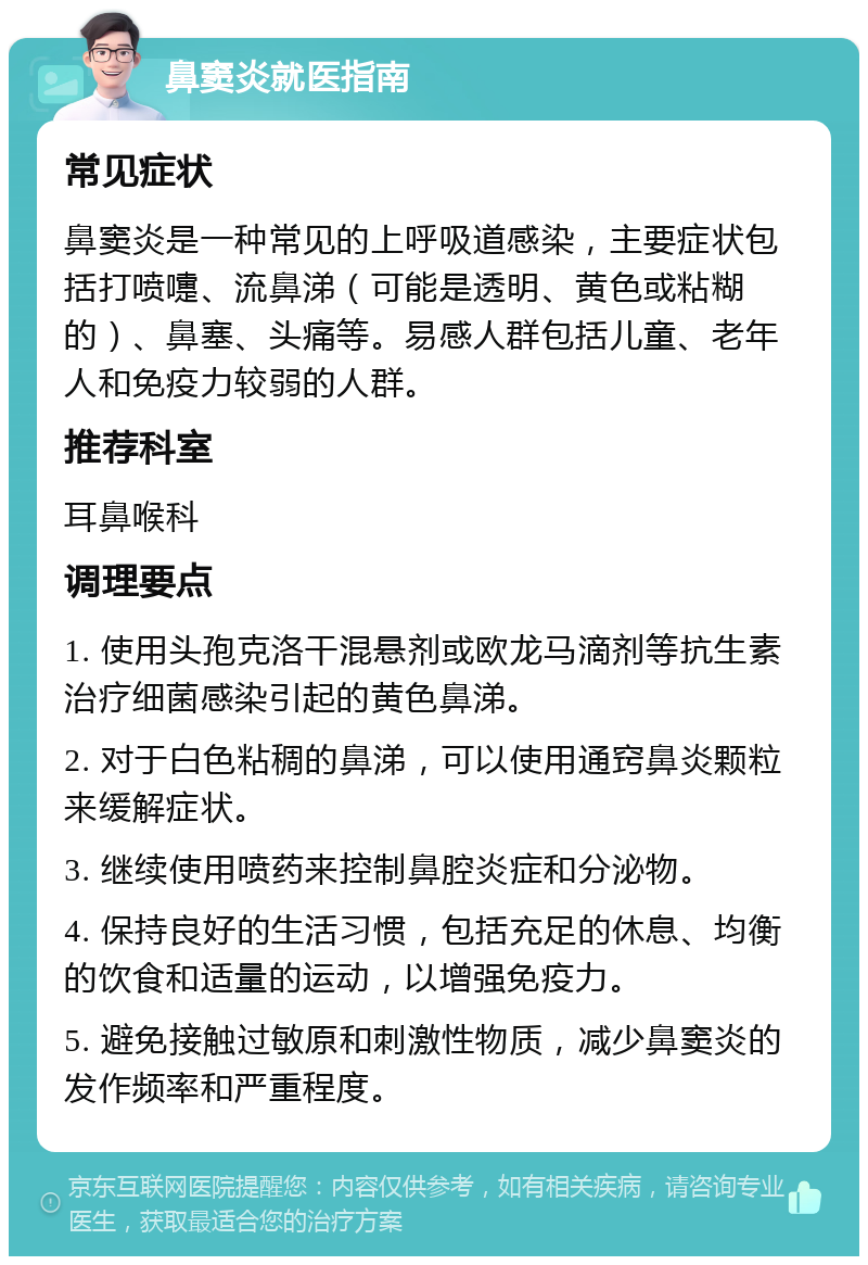 鼻窦炎就医指南 常见症状 鼻窦炎是一种常见的上呼吸道感染，主要症状包括打喷嚏、流鼻涕（可能是透明、黄色或粘糊的）、鼻塞、头痛等。易感人群包括儿童、老年人和免疫力较弱的人群。 推荐科室 耳鼻喉科 调理要点 1. 使用头孢克洛干混悬剂或欧龙马滴剂等抗生素治疗细菌感染引起的黄色鼻涕。 2. 对于白色粘稠的鼻涕，可以使用通窍鼻炎颗粒来缓解症状。 3. 继续使用喷药来控制鼻腔炎症和分泌物。 4. 保持良好的生活习惯，包括充足的休息、均衡的饮食和适量的运动，以增强免疫力。 5. 避免接触过敏原和刺激性物质，减少鼻窦炎的发作频率和严重程度。